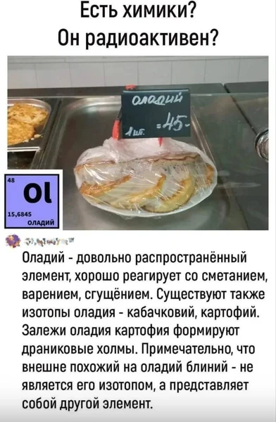 Оладий — распространённый элемент, реагирует со сметаной, вареньем и сгущёнкой. Его изотопы: кабачковий и картофий. А блины — это вообще другой элемент.